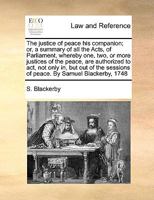 The Justice of Peace his Companion; or, a Summary of all the Acts, of Parliament, Whereby one, two, or More Justices of the Peace, are Authorized to ... Sessions of Peace. By Samuel Blackerby, 1748 1171005423 Book Cover