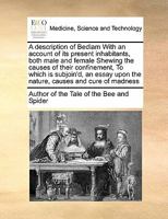 A description of Bedlam With an account of its present inhabitants, both male and female Shewing the causes of their confinement, To which is ... upon the nature, causes and cure of madness 1171406746 Book Cover