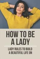 How To Be A Lady: Lady Rules To Build A Beautiful Life On: How To Improve Yourself Professionally B098JVZP8B Book Cover