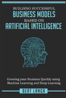Building Successful Business Models based on Artificial Intelligence: Growing your Business Quickly using Machine Learning and Deep Learning 1980887152 Book Cover