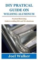 DIY PRATICAL GUIDE ON WELDING ALUMINUM: Practical illustrating Guide to welding MIG and TIG aluminum B097SLXBR7 Book Cover
