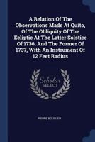 A Relation Of The Observations Made At Quito, Of The Obliquity Of The Ecliptic At The Latter Solstice Of 1736, And The Former Of 1737, With An Instrument Of 12 Feet Radius 1377077861 Book Cover