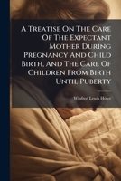 A Treatise On The Care Of The Expectant Mother During Pregnancy And Child Birth, And The Care Of Children From Birth Until Puberty 1175858099 Book Cover