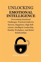 UNLOCKING EMOTIONAL INTELLIGENCE: Overcoming Emotional Challenges: Practical Guide for Success, Happiness, High Self-esteem, Intelligent Leadership, Healthy Workplace, And Better Relationships B0CQXXWQV2 Book Cover