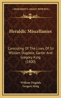 Heraldic Miscellanies, Consisting of the Lives of Sir W. Dugdale, Garter, and G. King, Windsor Herald, Written by Themselves. with an Exact Copy of the Third Part of 'The Boke of St. Albans' 1179188446 Book Cover