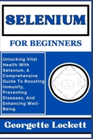 SELENIUM FOR BEGINNERS: Unlocking Vital Health With Selenium, A Comprehensive Guide To Boosting Immunity, Preventing Diseases, And Enhancing Well-Being B0CQG9WC8C Book Cover