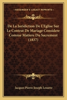 De La Juridiction De L'Eglise Sur Le Contrat De Mariage Considere Comme Matiere Du Sacrement (1837) 1247629600 Book Cover