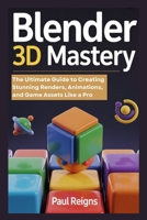 Blender 3D Mastery: The Ultimate Guide to Creating Stunning Renders, Animations, and Game Assets Like a Pro B0FCMP37V9 Book Cover