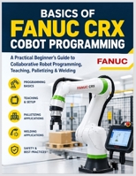 BASICS OF FANUC CRX COBOT PROGRAMMING: A Practical Beginner's Guide to Collaborative Robot Programming, Teaching, Palletizing & Welding (FANUC Industrial Robotics) B0HK3P2QDR Book Cover