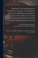 Report on Murrain in Horned Cattle, the Public Sale of Diseased Animals, and the Effects of the Consumption of Their Flesh on Human Health: Addressed ... the President of the General Board of Health 1014960568 Book Cover