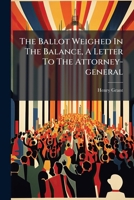 The Ballot Weighed in the Balance, a Letter to the Attorney-General... 1278917268 Book Cover