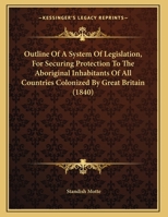 Outline Of A System Of Legislation, For Securing Protection To The Aboriginal Inhabitants Of All Countries Colonized By Great Britain 1120668360 Book Cover