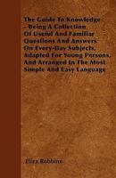 The Guide to Knowledge: Being a Collection of Useful and Familiar Questions and Answers on Every-Day Subjects, Adapted for Young Persons ... 1340902451 Book Cover