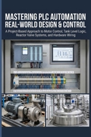 MASTERING PLC AUTOMATION REAL-WORLD DESIGN & CONTROL: A Project-Based Approach to Motor Control, Tank Level Logic, Reactor Valve Systems, and Hardware Wiring B0H4KN44DY Book Cover