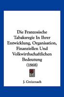 Die Franzosische Tabaksregie in Ihrer Entwicklung, Organisation, Finanziellen Und Volkwirthschaftlichen Bedeutung (1868) 1161091637 Book Cover