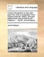 A short introduction to the Latin grammar, with a vocabulary more copious than Mr. Watt's, and less tedious than that printed by Mr. Fairbairn; ... By Mr. James Bayne, ... 1140972693 Book Cover