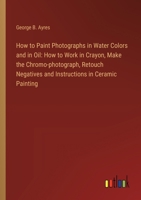 How to Paint Photographs in Water Colors and in Oil: How to Work in Crayon, Make the Chromo-photograph, Retouch Negatives and Instructions in Ceramic Painting 3385311500 Book Cover