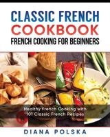 Classic French Cookbook - French Cooking for Beginners: Healthy French Cooking with 101 Classic French Recipes 1544130171 Book Cover