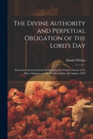 The Divine Authority and Perpetual Obligation of the Lord's Day: Asserted in Seven Sermons Delivered at the Parish Church of St. Mary, Islington, in the Months of July and August, 1830 1022769383 Book Cover