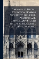 Catalogue. Special Exhibition. Boston Architectural Club. Alston Hall, Grundmann Studio Building, from April 5th to 17th Inclusive 1286311616 Book Cover