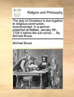 The duty of Christians to live together in religious-communion, recommended. In a sermon preached at Belfast, January 5th. 1724-5 before the sub-synod. ... By Michael Bruce. 1170716164 Book Cover