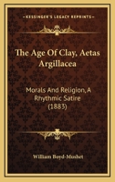 The Age Of Clay, Aetas Argillacea: Morals And Religion, A Rhythmic Satire 1143924037 Book Cover