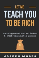 Let Me Teach You To Be Rich: Mastering Wealth with a Guilt-Free 6 -Week Program of No Excuses B0C8QW4TBT Book Cover