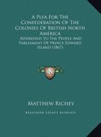 A Plea For The Confederation Of The Colonies Of British North America: Addressed To The People And Parliament Of Prince Edward Island 1169439624 Book Cover