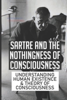 Sartre And The Nothingness Of Consciousness: Understanding Human Existence & Theory Of Consciousness: The Key To Understanding Sartre'S Theory Of Freedom B099C3GKJR Book Cover
