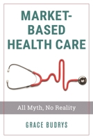 Market-Based Health Care: All Myth, No Reality 1538128365 Book Cover
