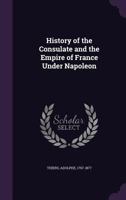 History Of The Consulate And The Empire Of France Under Napoleon: Forming A Sequel To the History Of The French Revolution 1018665994 Book Cover