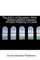 The A B C Of Taxation: With Boston Object Lessons, Private Property In Land, And Other Essays And Addresses 1165099292 Book Cover