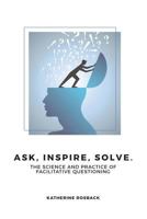 Ask, Inspire, Solve.: The Science and Practice of Facilitative Questioning 1981711066 Book Cover