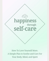 happiness through self-care: how to love yourself more. A simple plan to soothe and care for your body, mind and spirit B083XTH9TD Book Cover