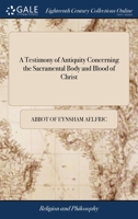 A Testimony of Antiquity Concerning the Sacramental Body and Blood of Christ: Written in the Old Saxon Tongue Before the Conquest. Being a Homily ... Reign of the Saxons, To Be Spoken at Easter 1170770746 Book Cover