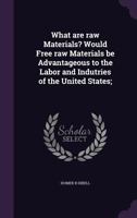 What are raw Materials? Would Free raw Materials be Advantageous to the Labor and Indutries of the United States; 1356233511 Book Cover