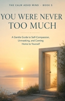 You Were Never Too Much: A Gentle Guide to Self-Compassion, Unmasking, and Coming Home to Yourself (The Calm ADHD Mind) B0H7CPLC3M Book Cover