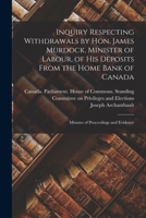 Inquiry Respecting Withdrawals by Hon. James Murdock, Minister of Labour, of His Deposits From the Home Bank of Canada: Minutes of Proceedings and Evidence 1014439221 Book Cover