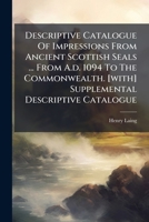 Descriptive Catalogue Of Impressions From Ancient Scottish Seals ... From A.d. 1094 To The Commonwealth. [with] Supplemental Descriptive Catalogue 1024319911 Book Cover