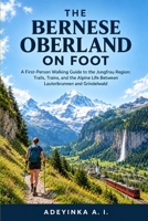 THE BERNESE OBERLAND ON FOOT: A First-Person Walking Guide to the Jungfrau Region: Trails, Trains, and the Alpine Life Between Lauterbrunnen and Grindelwald A First-Person Day-Hiking Companion B0HJGZSS53 Book Cover