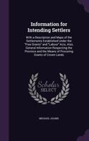 Information for Intending Settlers: With a Description and Maps of the Settlements Established Under the Free Grants and Labour Acts, Also, General Information Respecting the Province and the Means of 1014053455 Book Cover