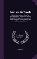 Grant and His Travels: A Descriptive Account of His Tour Around the World: Containing Also His Early Life, Military Achievements, and History of His Civil Administrations, and His Sickness and Death 1346820023 Book Cover