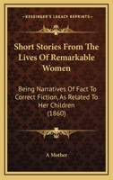 Short Stories from the Lives of Remarkable Women: Being Narratives of Fact to Correct Fiction, as Re 1165598191 Book Cover