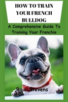 HOW TO TRAIN YOUR FRENCH BULLDOG: A Comprehensive Guide To Training Your Frenchie B0CTJ89VFY Book Cover