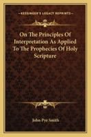 On the Principles of Interpretation as Applied to the Prophecies of Holy Scripture: A Discourse. with Enlargements 1163077828 Book Cover