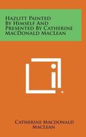 Hazlitt Painted By Himself And Presented By Catherine Macdonald Maclean 1432584022 Book Cover