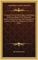 A Concise View Of The Origin, Constitution And Proceedings Of The Honorable Society Of The Governor And Assistants Of London, Of The New Plantation In Ulster 1164521772 Book Cover