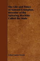 The Life and Times of Samuel Crompton: Inventor of the Spinning Machine Called the Mule: Being the Substance of Two Papers Read to the Members of the Bolton Mechanics' Institution 1021889881 Book Cover