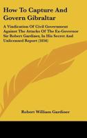 How To Capture And Govern Gibraltar: A Vindication Of Civil Government Against The Attacks Of The Ex-Governor Sir Robert Gardiner, In His Secret And Unlicensed Report 1437071767 Book Cover