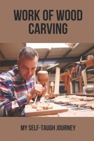 Work Of Wood Carving: My Self-Taugh Journey: Woodcarving Ideas B096TQ4TDB Book Cover